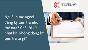 Người nước ngoài đăng ký tạm trú như thế nào? Chế tài xử phạt khi không đăng ký tạm trú là gì?
