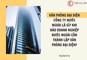 Văn phòng đại diện công ty nước ngoài là gì? Khi nào doanh nghiệp nước ngoài cần thành lập văn phòng đại diện?
